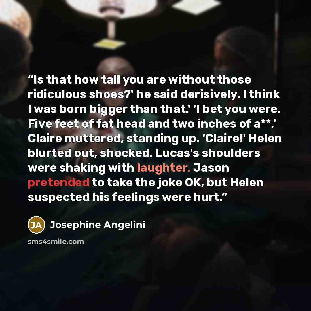 “Is that how tall you are without those ridiculous shoes?' he said derisively. I think I was born bigger than that.' 'I bet you were. Five feet of fat head and two inches of a**,' Claire muttered, standing up. 'Claire!' Helen blurted out, shocked. Lucas's shoulders were shaking with laughter. Jason…” quote by Josephine Angelini