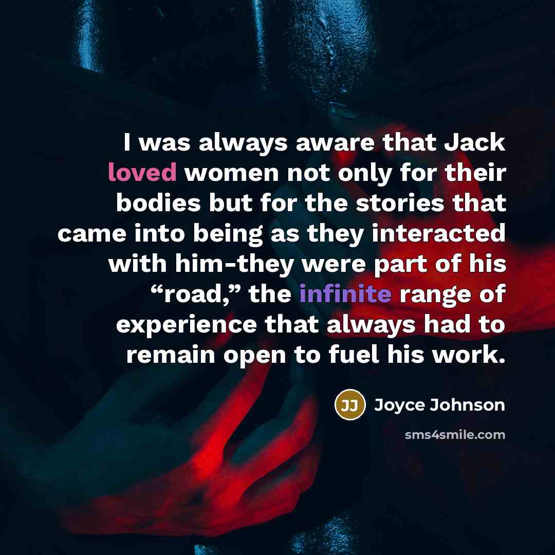 “I was always aware that Jack loved women not only for their bodies but for the stories that came into being as they interacted with him-they were part of his “road,” the infinite range of experience that always had to remain open to fuel his work.” quote by Joyce Johnson