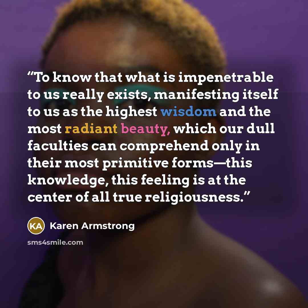 “To know that what is impenetrable to us really exists, manifesting itself to us as the highest wisdom and the most radiant beauty, which our dull faculties can comprehend only in their most primitive forms—this knowledge, this feeling is at the center of all true religiousness.” quote by Karen Armstrong