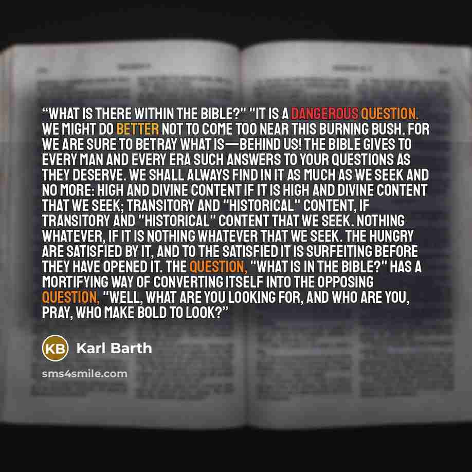 “What is there within the Bible?" "It is a dangerous question. We might do better not to come too near this burning bush. For we are sure to betray what is—behind us! The Bible gives to every man and every era such answers to your questions as they deserve. We shall always find in it as much as we…” quote by Karl Barth
