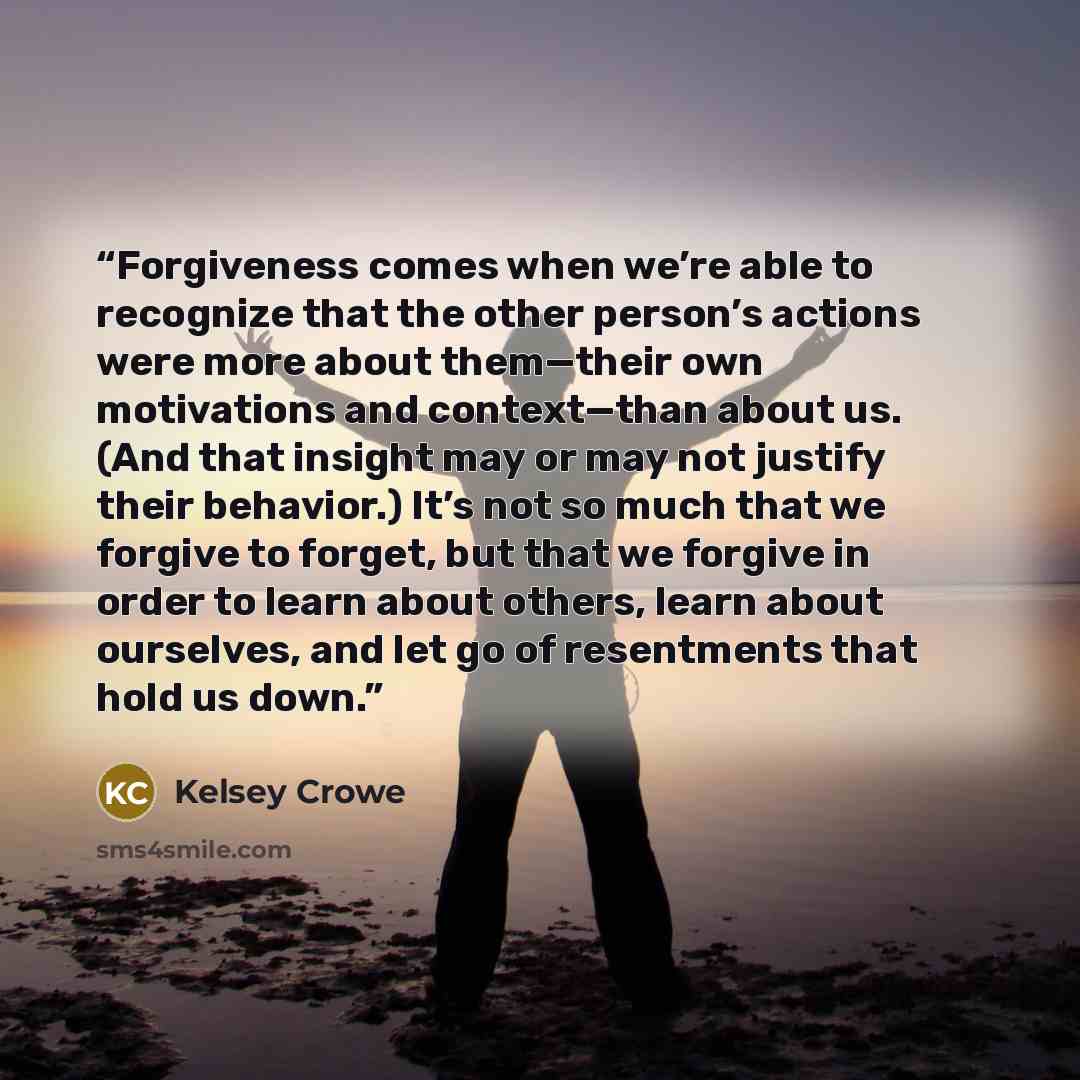 “Forgiveness comes when we’re able to recognize that the other person’s actions were more about them—their own motivations and context—than about us. (And that insight may or may not justify their behavior.) It’s not so much that we forgive to forget, but that we forgive in order to learn about…” quote by Kelsey Crowe