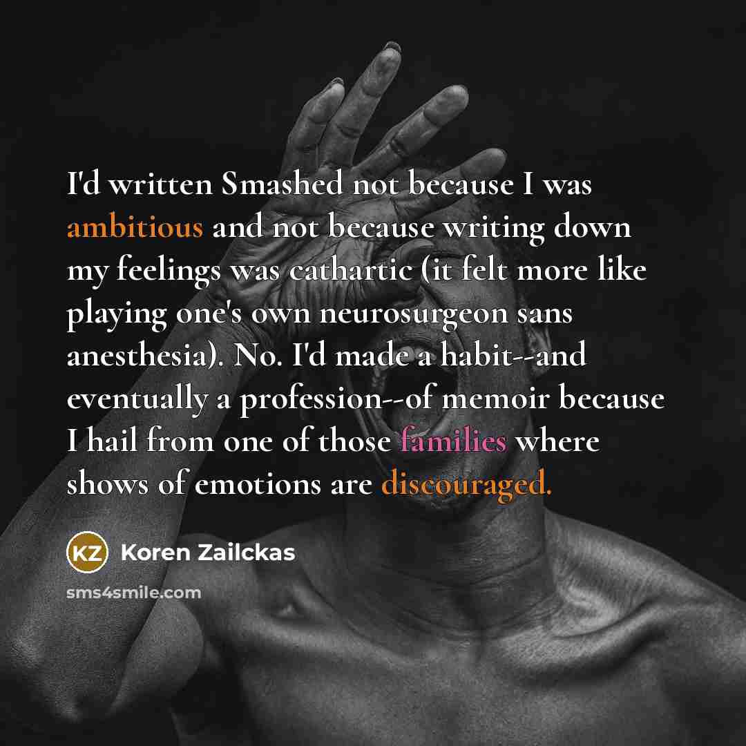 “I'd written Smashed not because I was ambitious and not because writing down my feelings was cathartic (it felt more like playing one's own neurosurgeon sans anesthesia). No. I'd made a habit--and eventually a profession--of memoir because I hail from one of those families where shows of emotions…” quote by Koren Zailckas