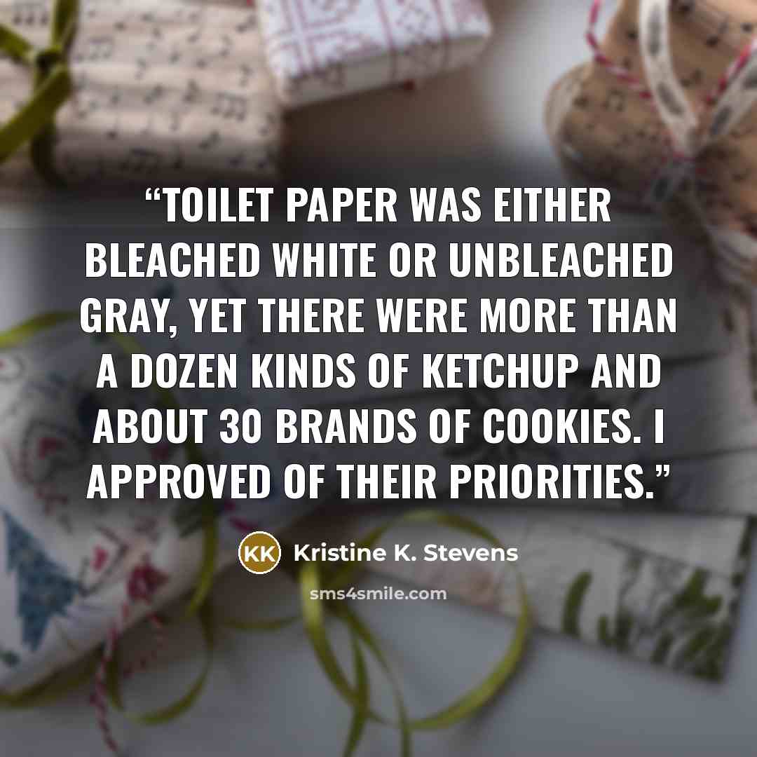 “Toilet paper was either bleached white or unbleached gray, yet there were more than a dozen kinds of ketchup and about 30 brands of cookies. I approved of their priorities.” quote by Kristine K. Stevens