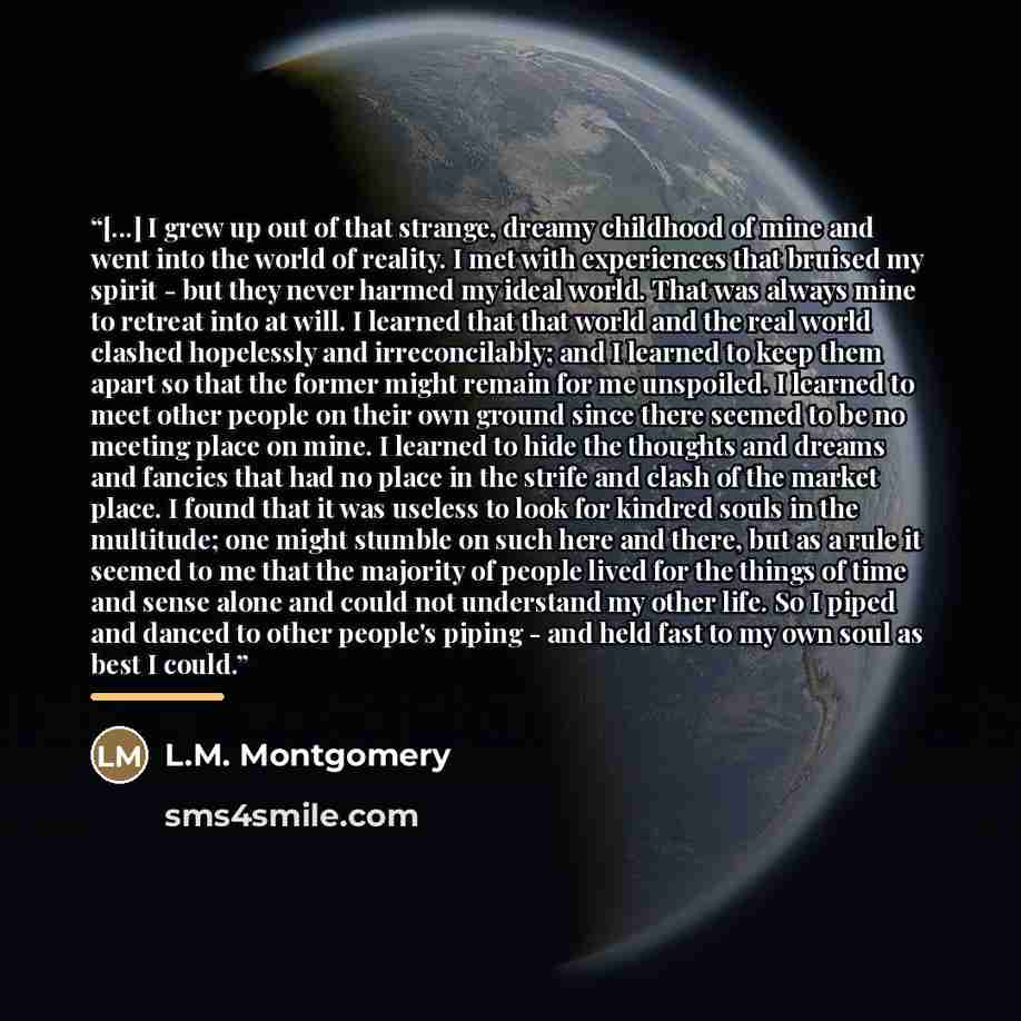 “[...] I grew up out of that strange, dreamy childhood of mine and went into the world of reality. I met with experiences that bruised my spirit - but they never harmed my ideal world. That was always mine to retreat into at will. I learned that that world and the real world clashed hopelessly and…” quote by L.M. Montgomery