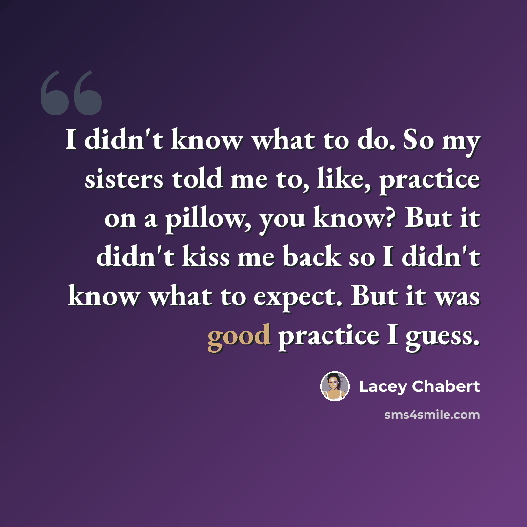 “I didn't know what to do. So my sisters told me to, like, practice on a pillow, you know? But it didn't kiss me back so I didn't know what to expect. But it was good practice I guess.” quote by Lacey Chabert