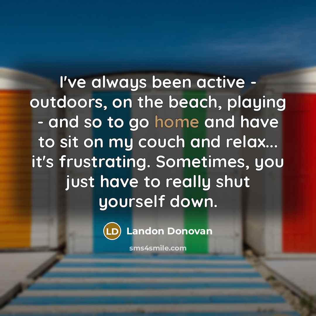 “I've always been active - outdoors, on the beach, playing - and so to go home and have to sit on my couch and relax... it's frustrating. Sometimes, you just have to really shut yourself down.” quote by Landon Donovan