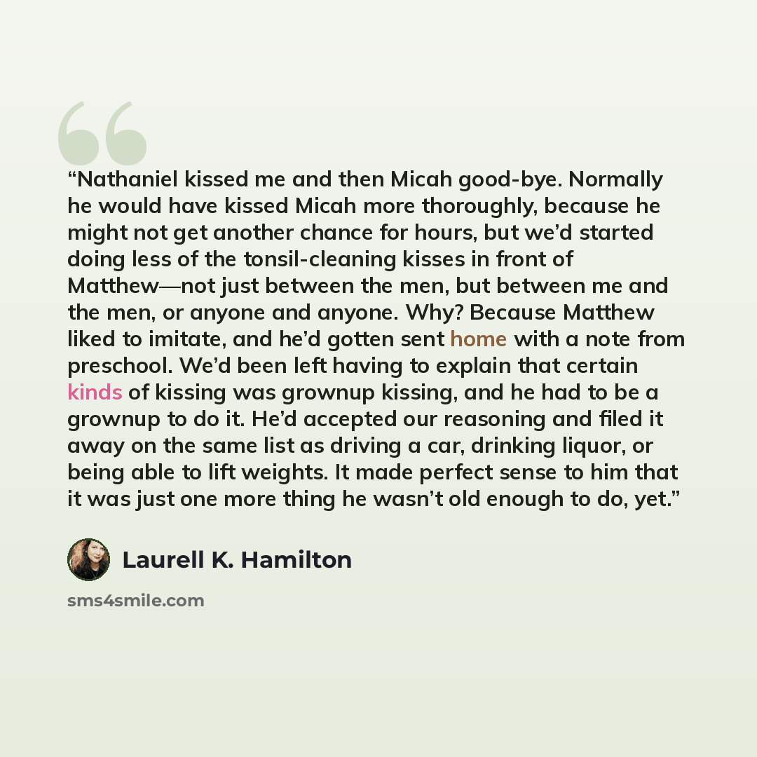 “Nathaniel kissed me and then Micah good-bye. Normally he would have kissed Micah more thoroughly, because he might not get another chance for hours, but we’d started doing less of the tonsil-cleaning kisses in front of Matthew—not just between the men, but between me and the men, or anyone and…” quote by Laurell K. Hamilton