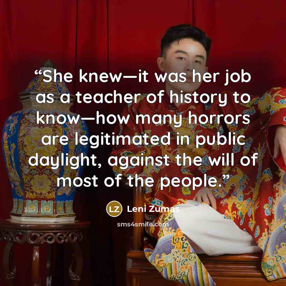 “She knew—it was her job as a teacher of history to know—how many horrors are legitimated in public daylight, against the will of most of the people.” quote by Leni Zumas