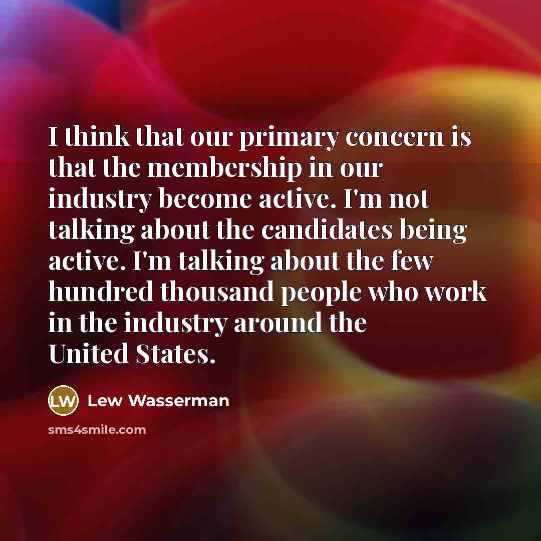 “I think that our primary concern is that the membership in our industry become active. I'm not talking about the candidates being active. I'm talking about the few hundred thousand people who work in the industry around the United States.” quote by Lew Wasserman
