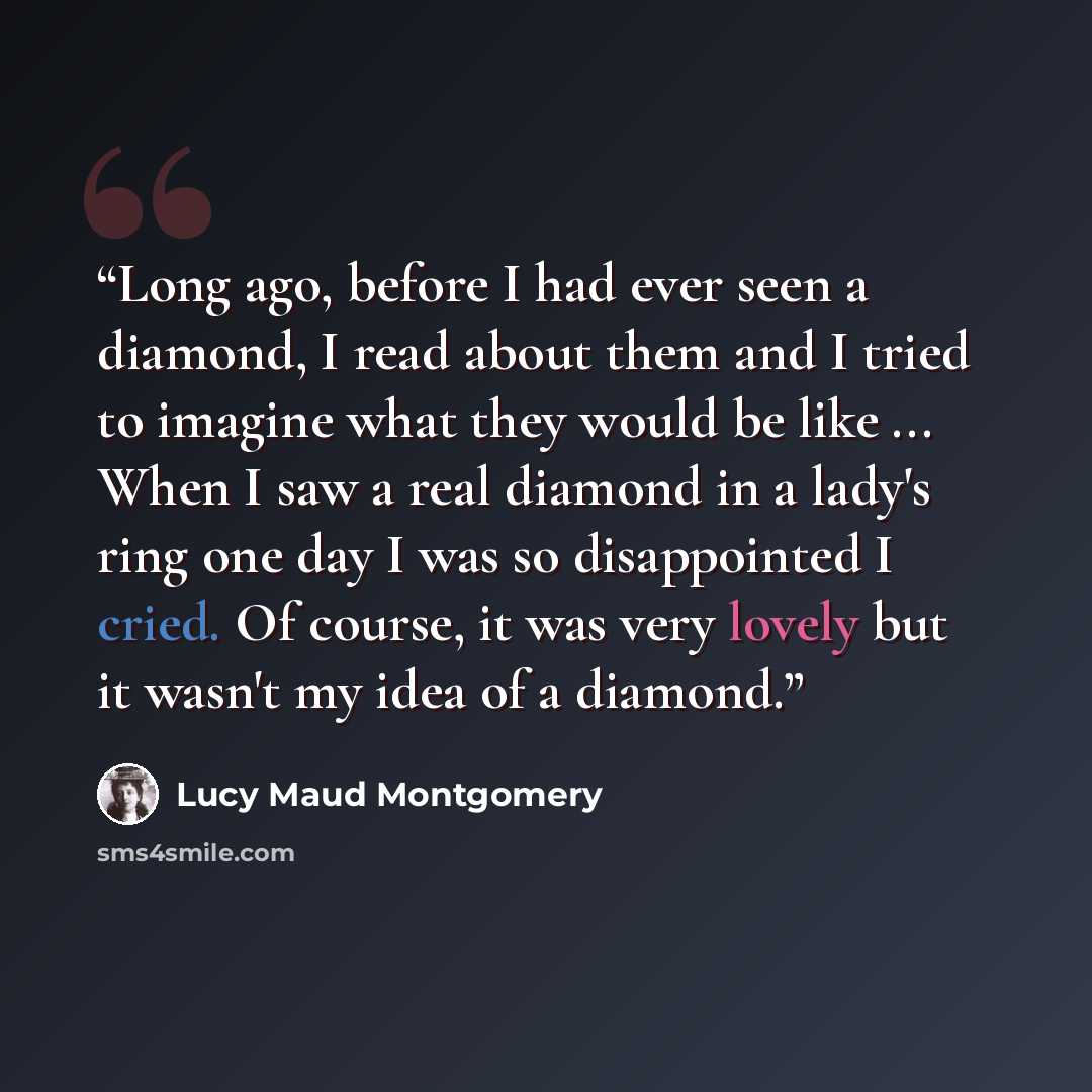 “Long ago, before I had ever seen a diamond, I read about them and I tried to imagine what they would be like ... When I saw a real diamond in a lady's ring one day I was so disappointed I cried. Of course, it was very lovely but it wasn't my idea of a diamond.” quote by Lucy Maud Montgomery