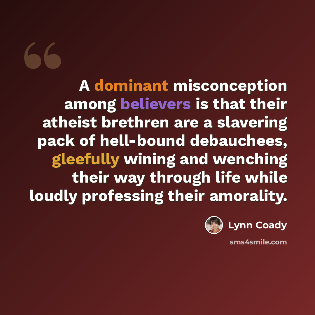 “A dominant misconception among believers is that their atheist brethren are a slavering pack of hell-bound debauchees, gleefully wining and wenching their way through life while loudly professing their amorality.” quote by Lynn Coady