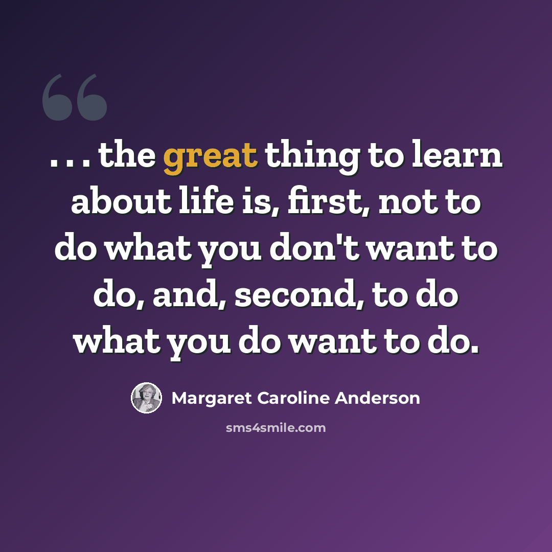 “. . . the great thing to learn about life is, first, not to do what you don't want to do, and, second, to do what you do want to do.” quote by Margaret Caroline Anderson