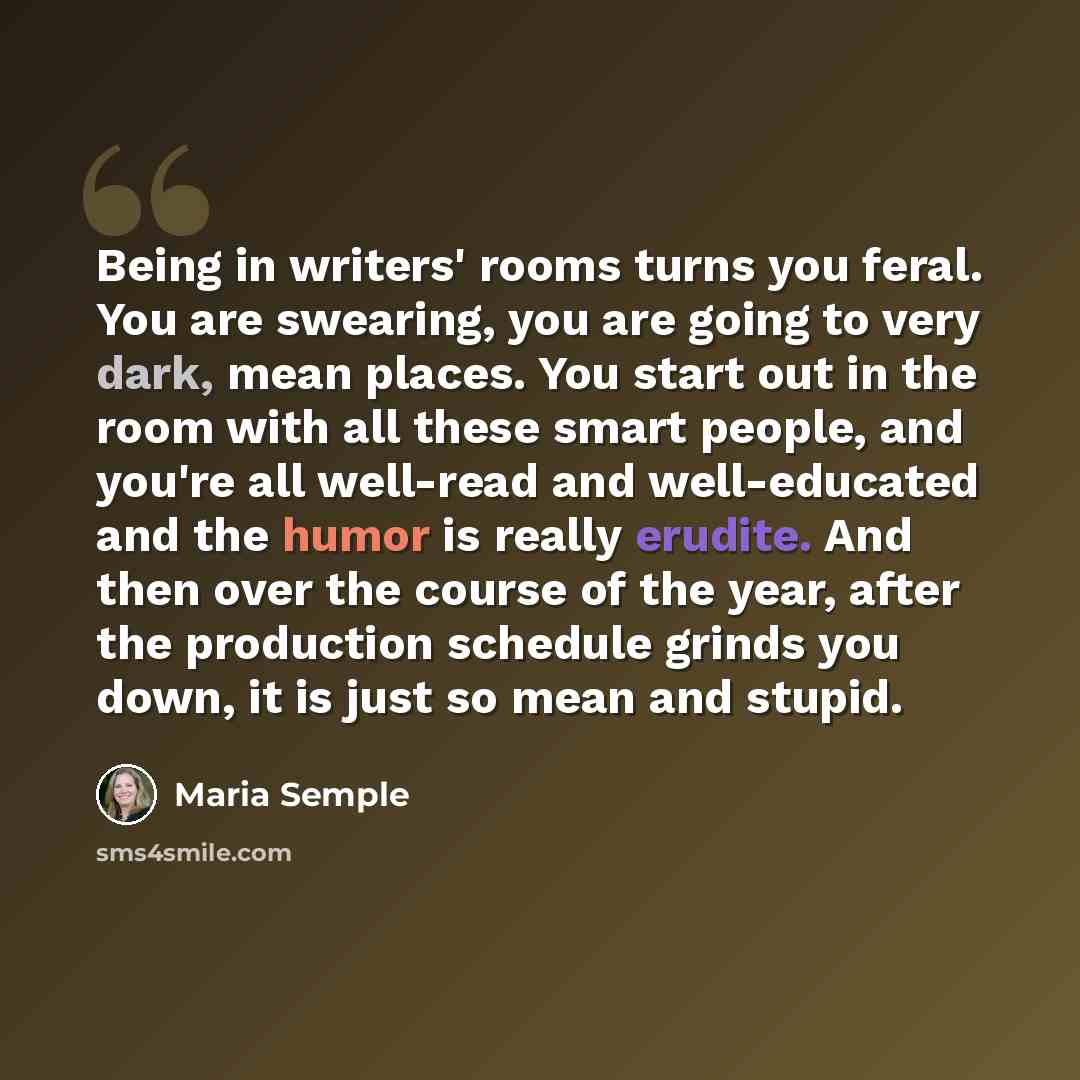 “Being in writers' rooms turns you feral. You are swearing, you are going to very dark, mean places. You start out in the room with all these smart people, and you're all well-read and well-educated and the humor is really erudite. And then over the course of the year, after the production schedule…” quote by Maria Semple