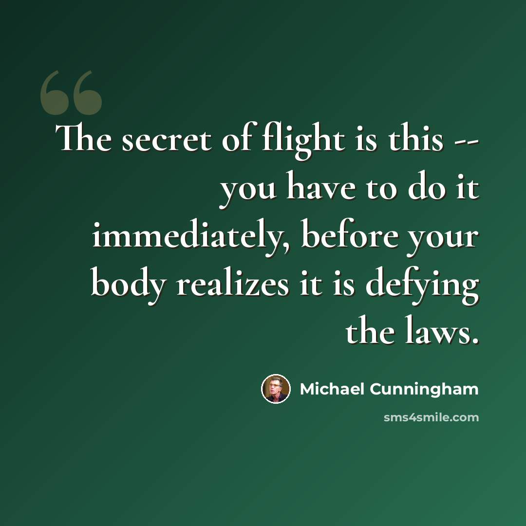 “The secret of flight is this -- you have to do it immediately, before your body realizes it is defying the laws.” quote by Michael Cunningham