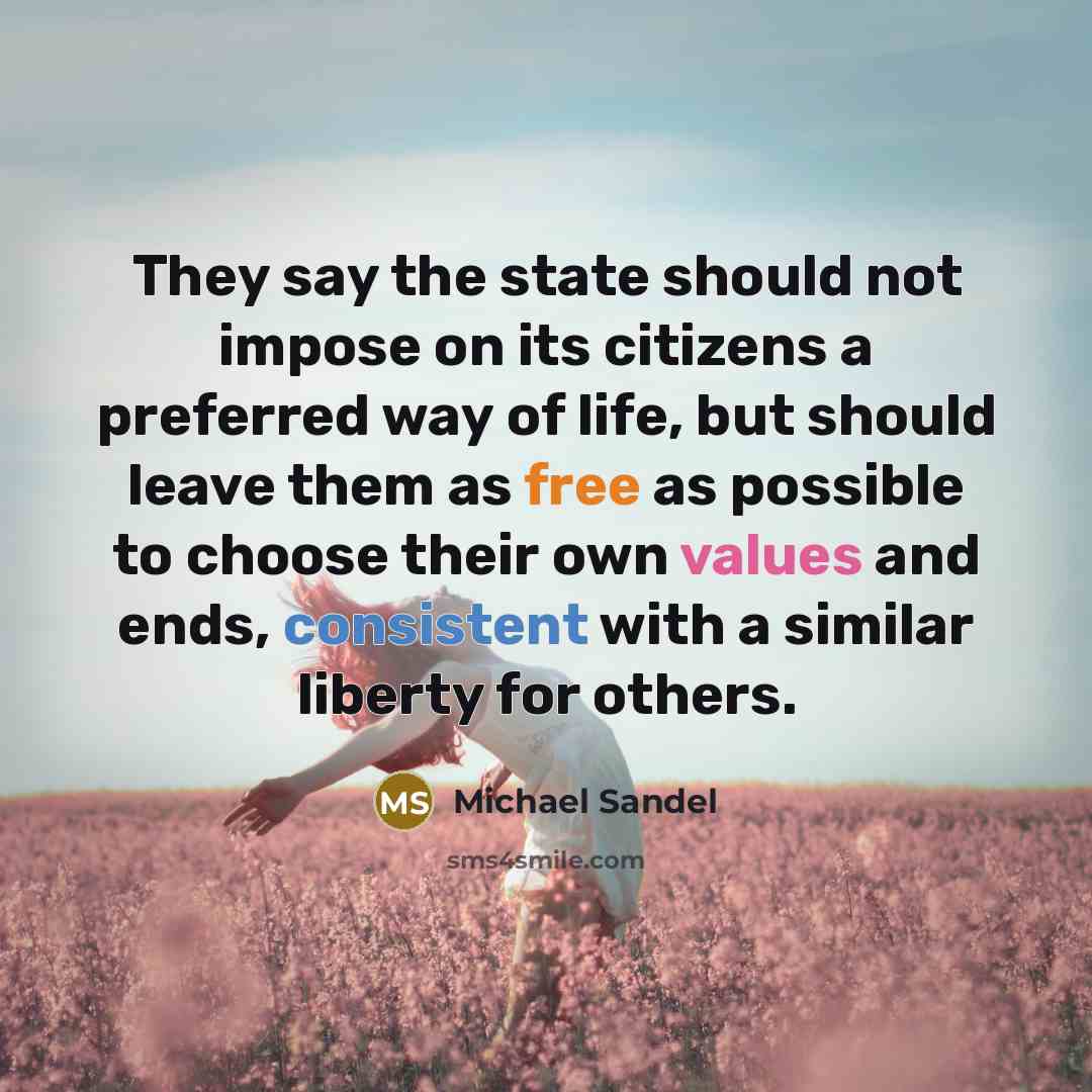 “They say the state should not impose on its citizens a preferred way of life, but should leave them as free as possible to choose their own values and ends, consistent with a similar liberty for others.” quote by Michael Sandel