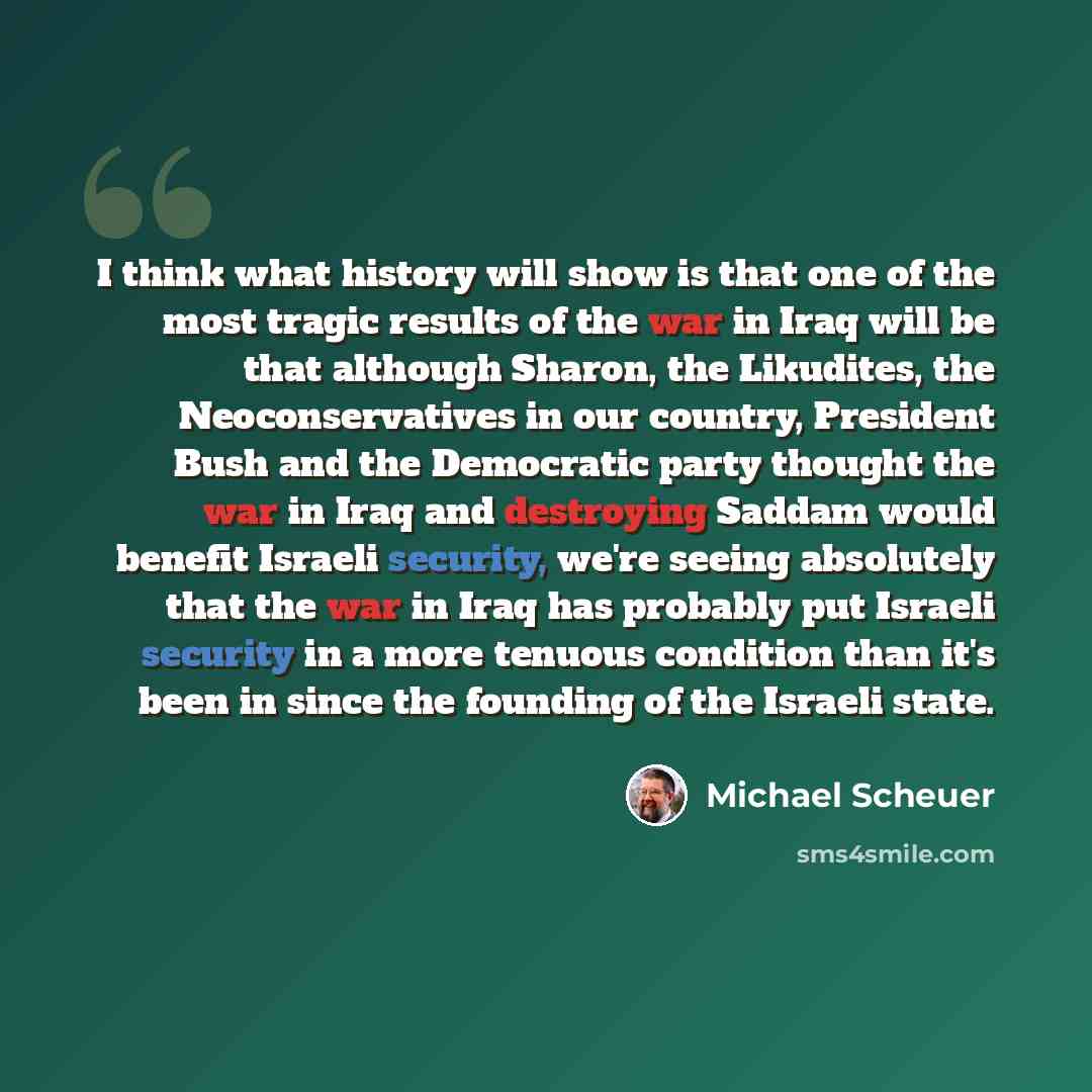 “I think what history will show is that one of the most tragic results of the war in Iraq will be that although Sharon, the Likudites, the Neoconservatives in our country, President Bush and the Democratic party thought the war in Iraq and destroying Saddam would benefit Israeli security, we're…” quote by Michael Scheuer