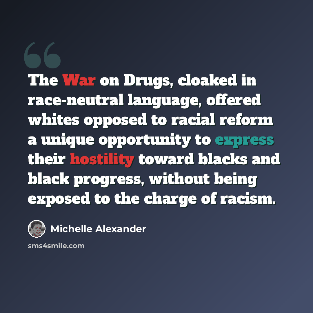 “The War on Drugs, cloaked in race-neutral language, offered whites opposed to racial reform a unique opportunity to express their hostility toward blacks and black progress, without being exposed to the charge of racism.” quote by Michelle Alexander