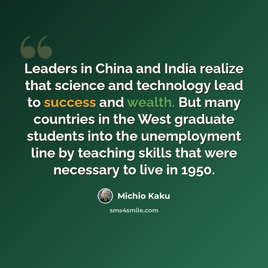 “Leaders in China and India realize that science and technology lead to success and wealth. But many countries in the West graduate students into the unemployment line by teaching skills that were necessary to live in 1950.” quote by Michio Kaku
