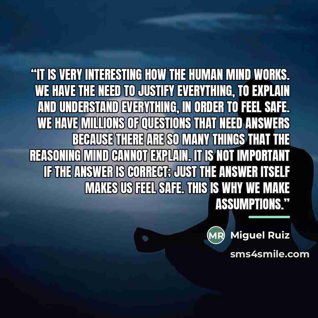 “It is very interesting how the human mind works. We have the need to justify everything, to explain and understand everything, in order to feel safe. We have millions of questions that need answers because there are so many things that the reasoning mind cannot explain. It is not important if the…” quote by Miguel Ruiz