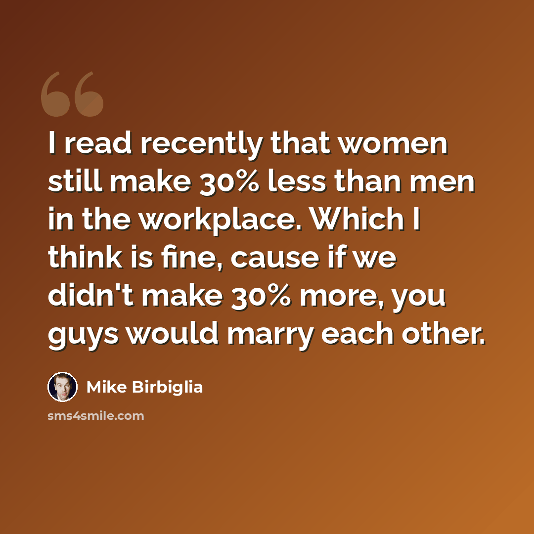 “I read recently that women still make 30% less than men in the workplace. Which I think is fine, cause if we didn't make 30% more, you guys would marry each other.” quote by Mike Birbiglia
