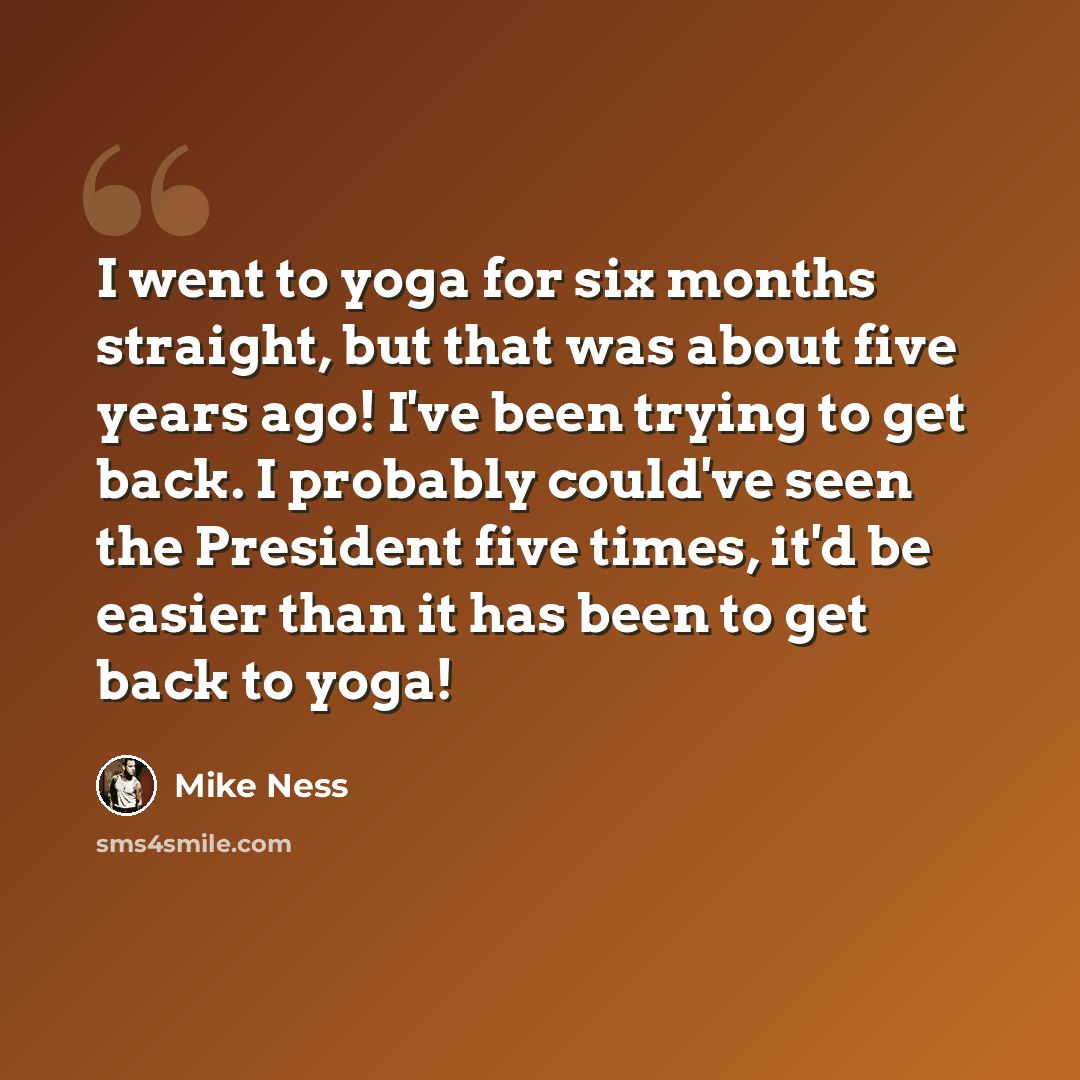 “I went to yoga for six months straight, but that was about five years ago! I've been trying to get back. I probably could've seen the President five times, it'd be easier than it has been to get back to yoga!” quote by Mike Ness