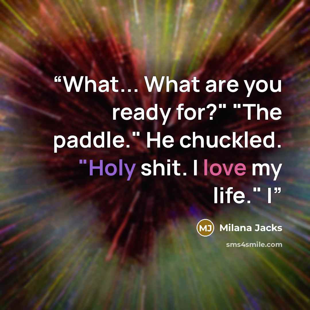 “What... What are you ready for?" "The paddle." He chuckled. "Holy shit. I love my life." I” quote by Milana Jacks