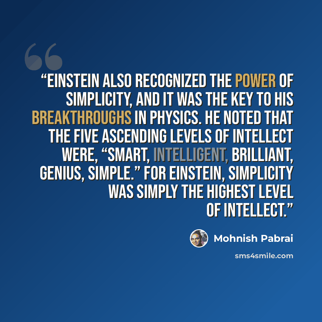 “Einstein also recognized the power of simplicity, and it was the key to his breakthroughs in physics. He noted that the five ascending levels of intellect were, “Smart, Intelligent, Brilliant, Genius, Simple.” For Einstein, simplicity was simply the highest level of intellect.” quote by Mohnish Pabrai