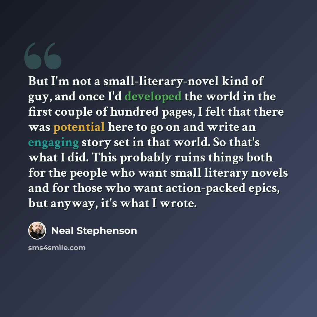 “But I'm not a small-literary-novel kind of guy, and once I'd developed the world in the first couple of hundred pages, I felt that there was potential here to go on and write an engaging story set in that world. So that's what I did. This probably ruins things both for the people who want small…” quote by Neal Stephenson