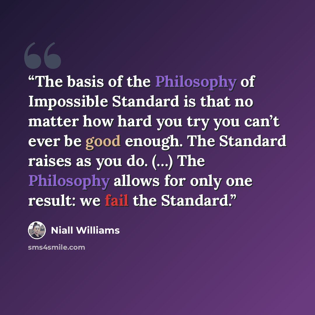 “The basis of the Philosophy of Impossible Standard is that no matter how hard you try you can’t ever be good enough. The Standard raises as you do. (…) The Philosophy allows for only one result: we fail the Standard.” quote by Niall Williams