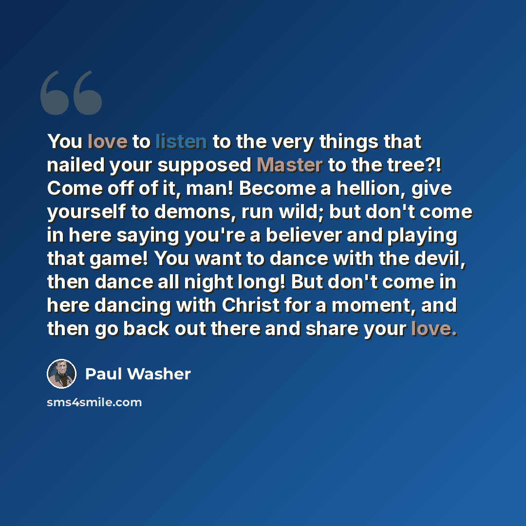 “You love to listen to the very things that nailed your supposed Master to the tree?! Come off of it, man! Become a hellion, give yourself to demons, run wild; but don't come in here saying you're a believer and playing that game! You want to dance with the devil, then dance all night long! But…” quote by Paul Washer