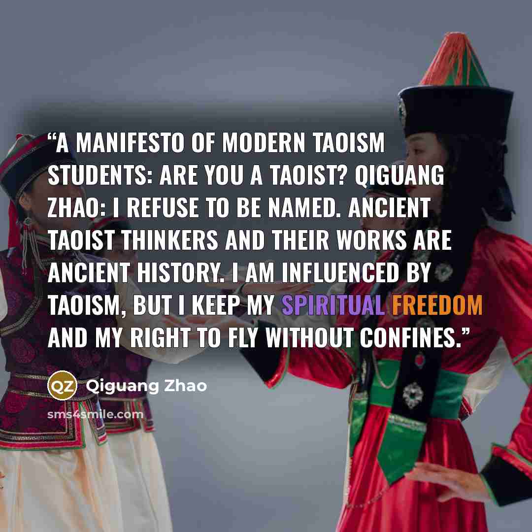 “A Manifesto of Modern Taoism Students: Are you a Taoist? Qiguang Zhao: I refuse to be named. Ancient Taoist thinkers and their works are ancient history. I am influenced by Taoism, but I keep my spiritual freedom and my right to fly without confines.” quote by Qiguang Zhao