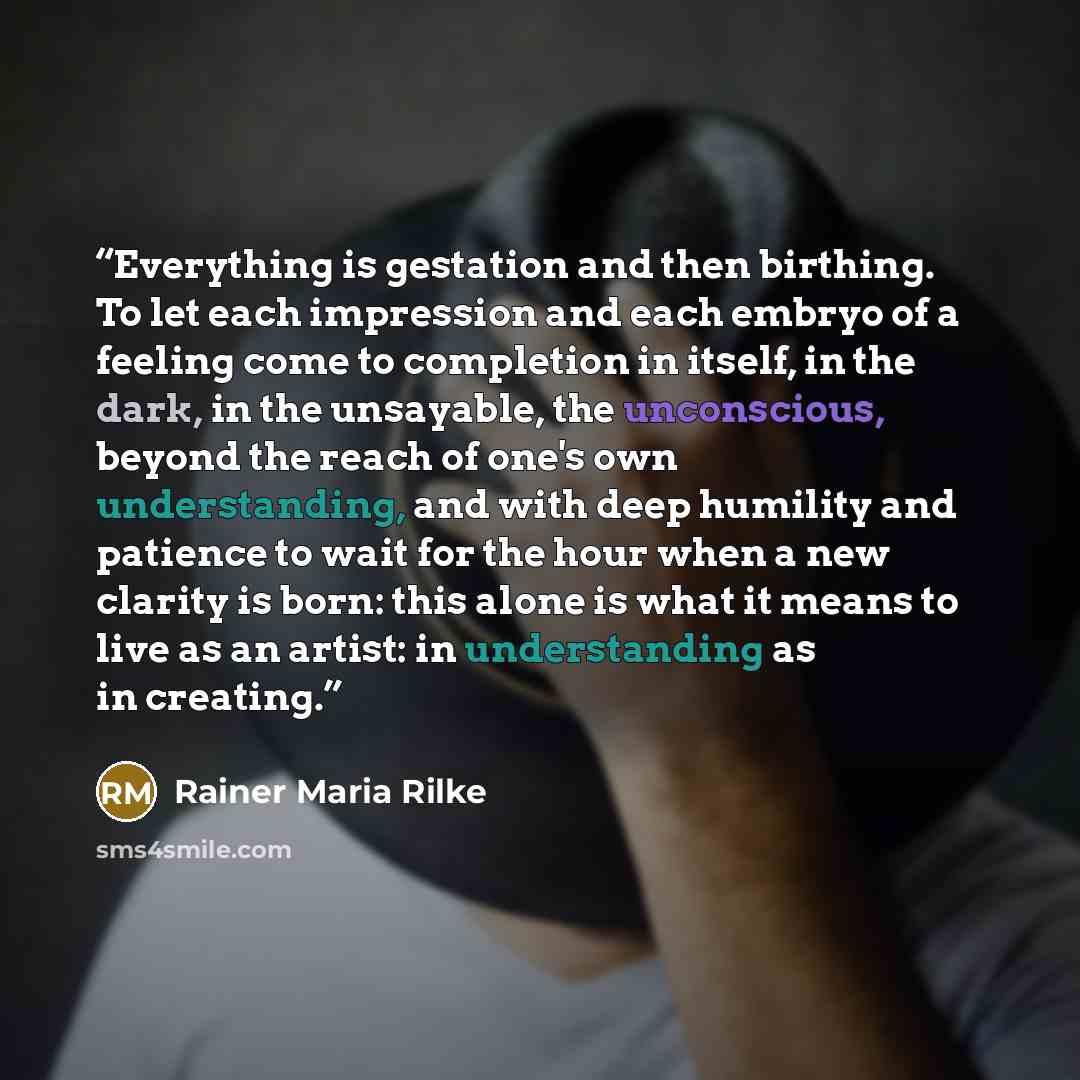 “Everything is gestation and then birthing. To let each impression and each embryo of a feeling come to completion in itself, in the dark, in the unsayable, the unconscious, beyond the reach of one's own understanding, and with deep humility and patience to wait for the hour when a new clarity is…” quote by Rainer Maria Rilke