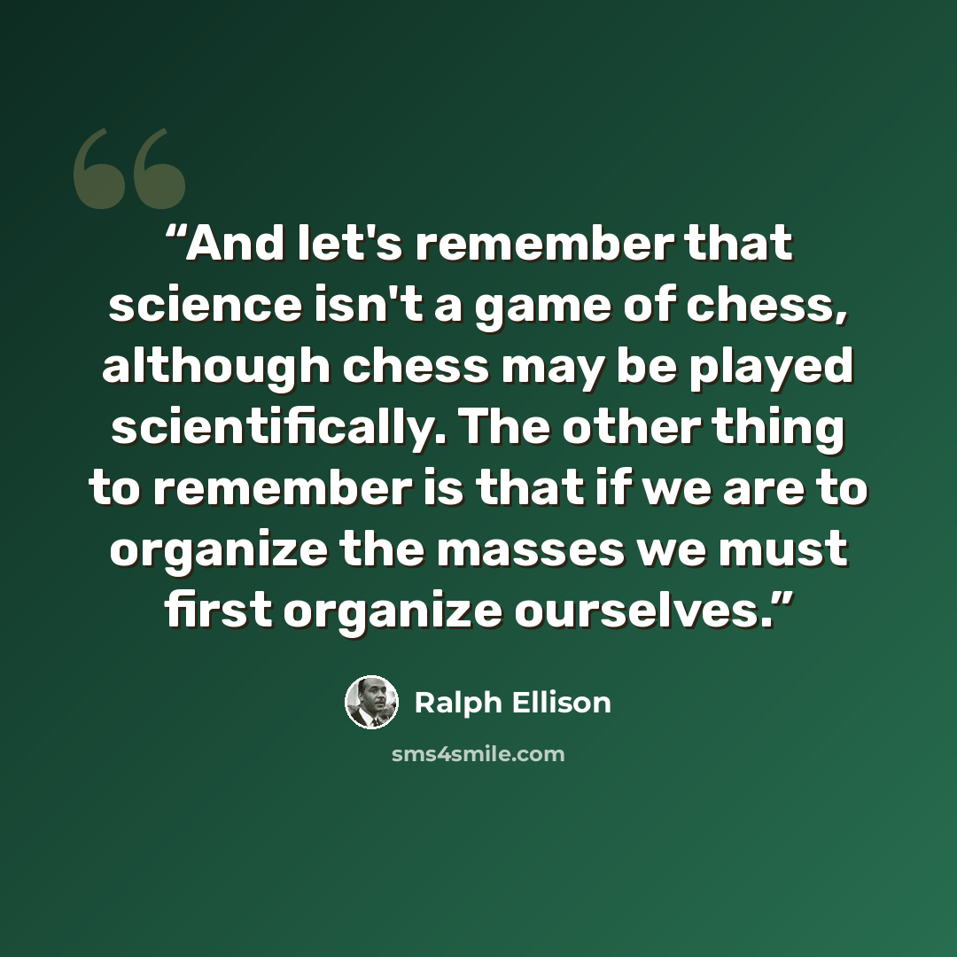 “And let's remember that science isn't a game of chess, although chess may be played scientifically. The other thing to remember is that if we are to organize the masses we must first organize ourselves.” quote by Ralph Ellison