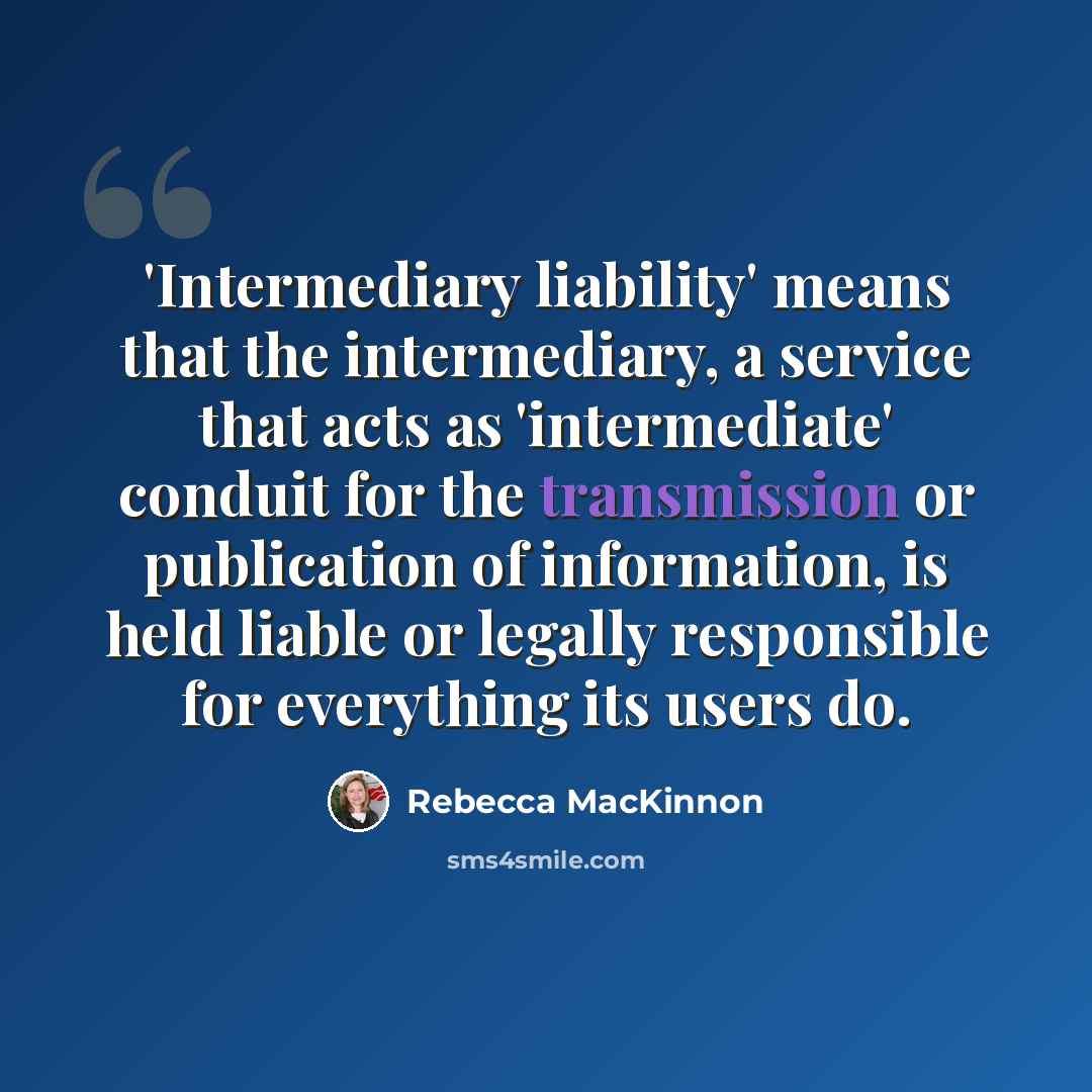 “'Intermediary liability' means that the intermediary, a service that acts as 'intermediate' conduit for the transmission or publication of information, is held liable or legally responsible for everything its users do.” quote by Rebecca MacKinnon