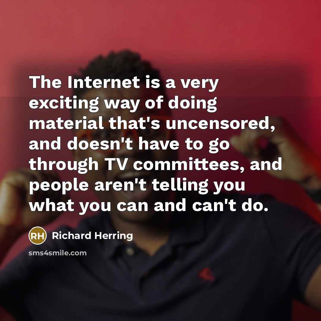 “The Internet is a very exciting way of doing material that's uncensored, and doesn't have to go through TV committees, and people aren't telling you what you can and can't do.” quote by Richard Herring