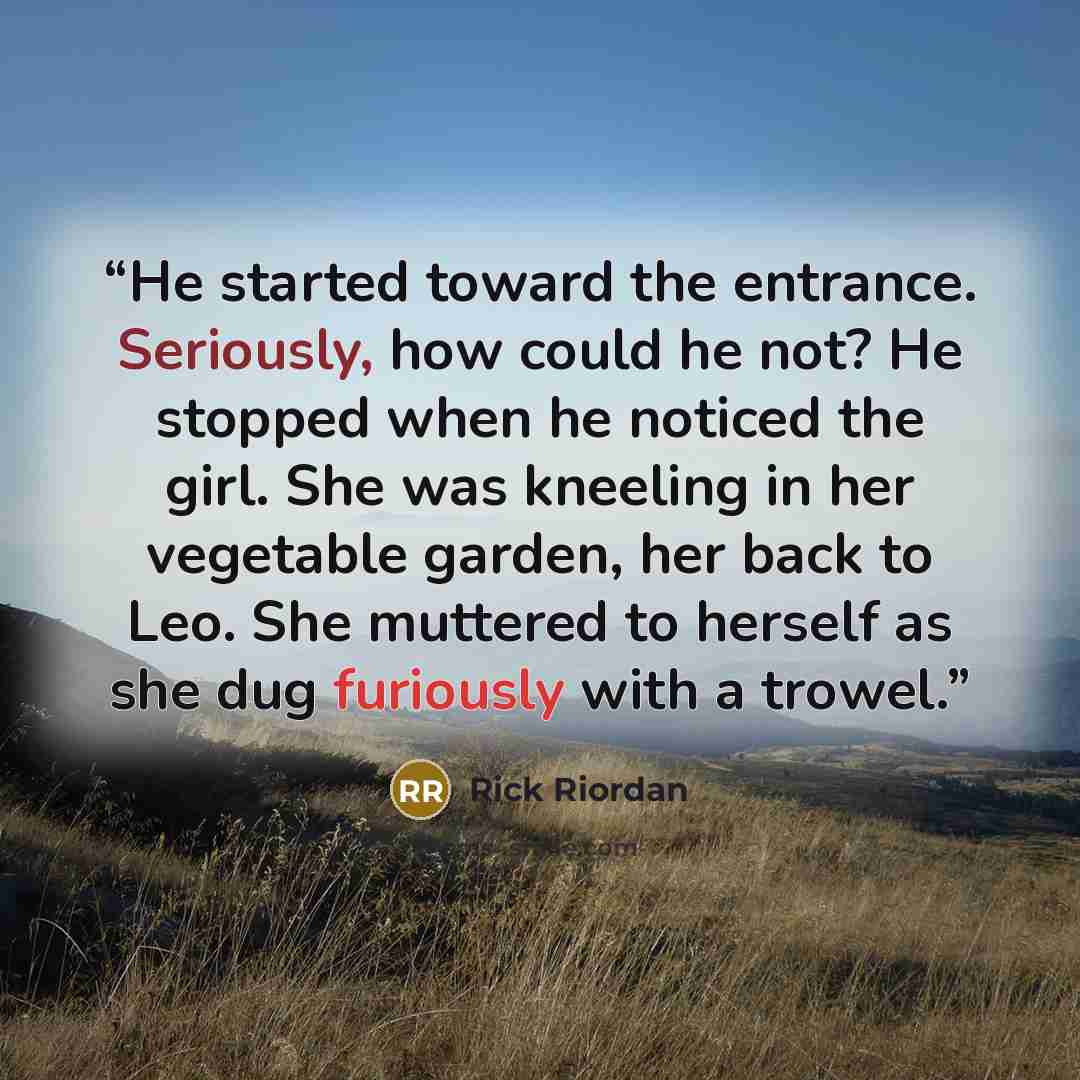 “He started toward the entrance. Seriously, how could he not? He stopped when he noticed the girl. She was kneeling in her vegetable garden, her back to Leo. She muttered to herself as she dug furiously with a trowel.” quote by Rick Riordan