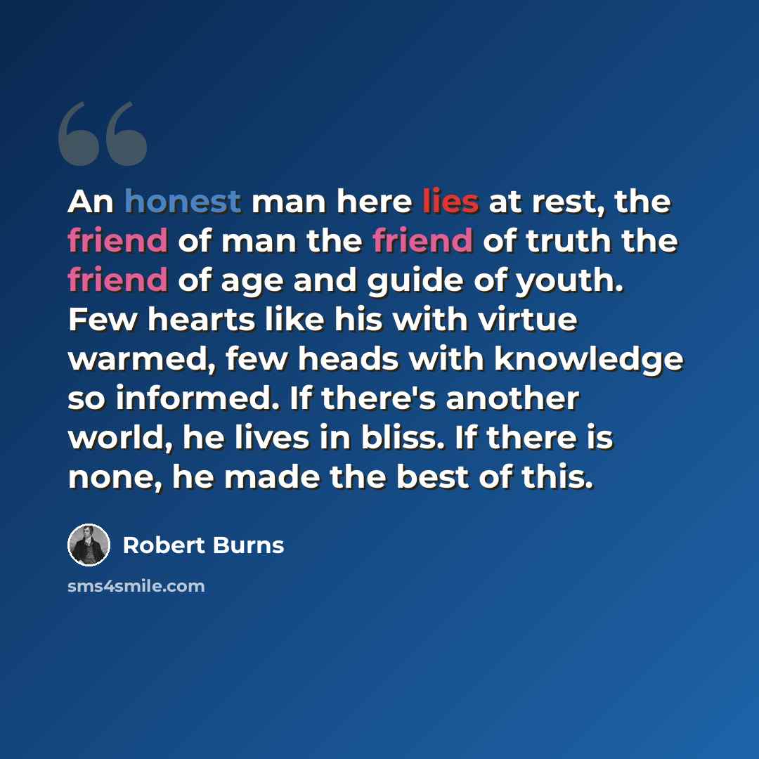 “An honest man here lies at rest, the friend of man the friend of truth the friend of age and guide of youth. Few hearts like his with virtue warmed, few heads with knowledge so informed. If there's another world, he lives in bliss. If there is none, he made the best of this.” quote by Robert Burns