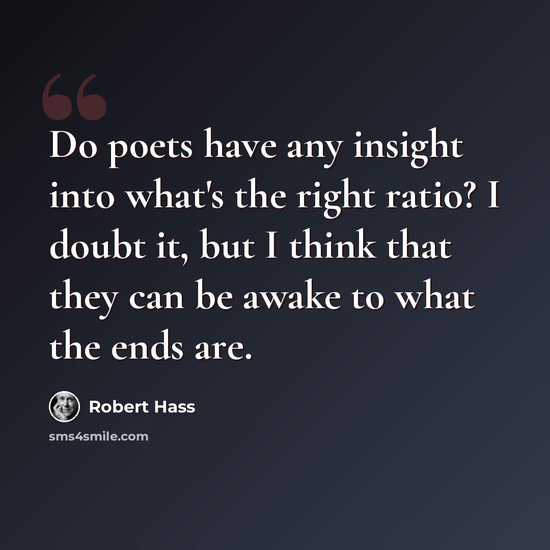 “Do poets have any insight into what's the right ratio? I doubt it, but I think that they can be awake to what the ends are.” quote by Robert Hass