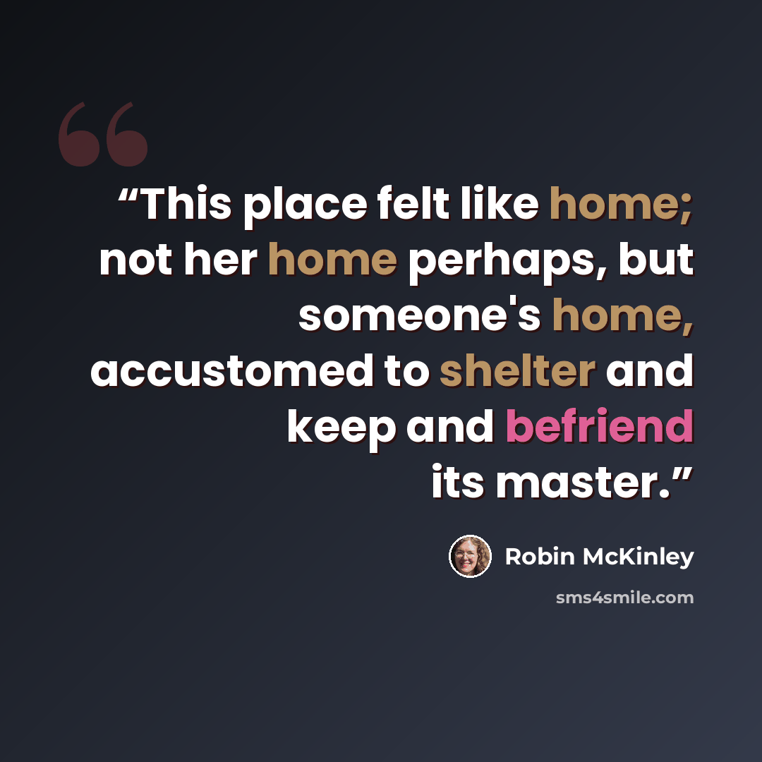 “This place felt like home; not her home perhaps, but someone's home, accustomed to shelter and keep and befriend its master.” quote by Robin McKinley