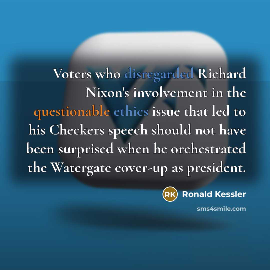 “Voters who disregarded Richard Nixon's involvement in the questionable ethics issue that led to his Checkers speech should not have been surprised when he orchestrated the Watergate cover-up as president.” quote by Ronald Kessler