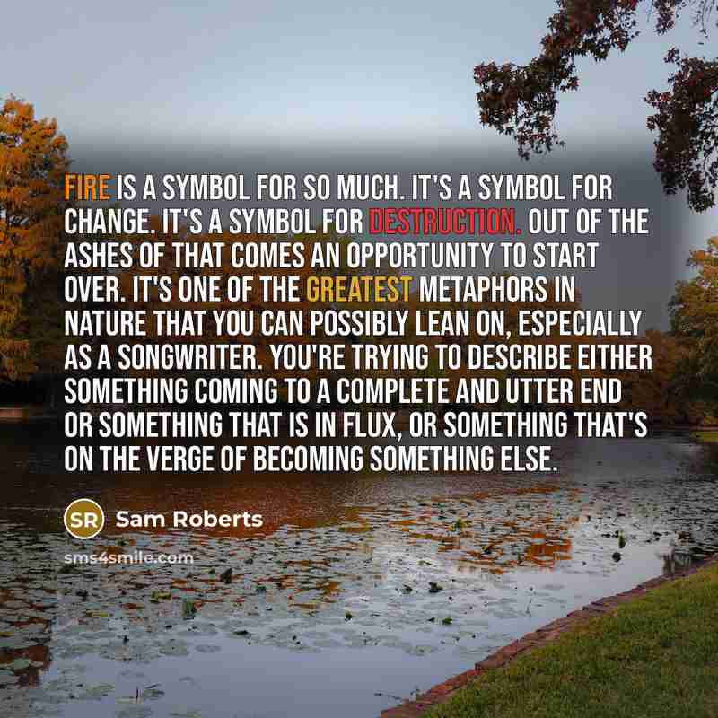“Fire is a symbol for so much. It's a symbol for change. It's a symbol for destruction. Out of the ashes of that comes an opportunity to start over. It's one of the greatest metaphors in nature that you can possibly lean on, especially as a songwriter. You're trying to describe either something…” quote by Sam Roberts