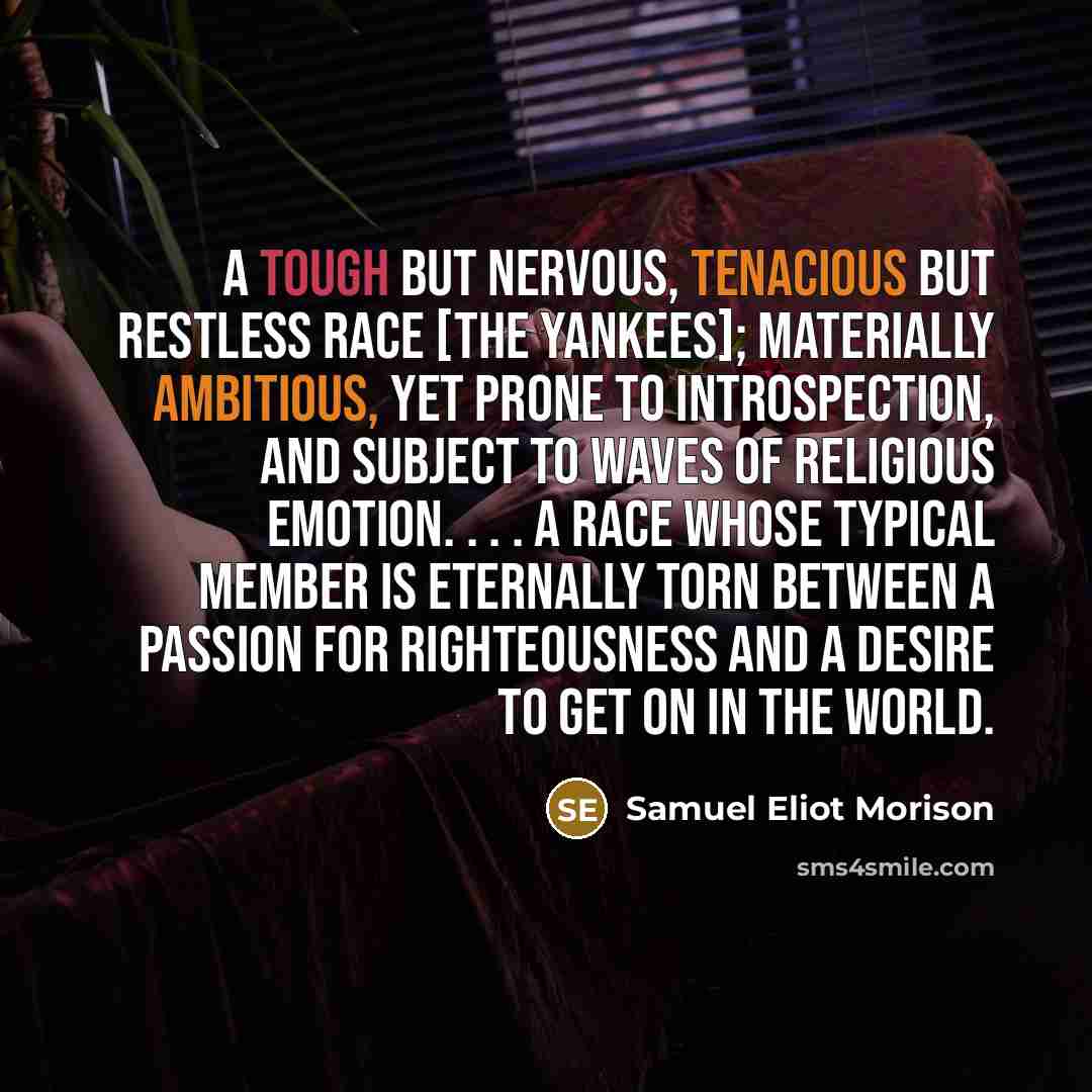 “A tough but nervous, tenacious but restless race [the Yankees]; materially ambitious, yet prone to introspection, and subject to waves of religious emotion. . . . A race whose typical member is eternally torn between a passion for righteousness and a desire to get on in the world.” quote by Samuel Eliot Morison