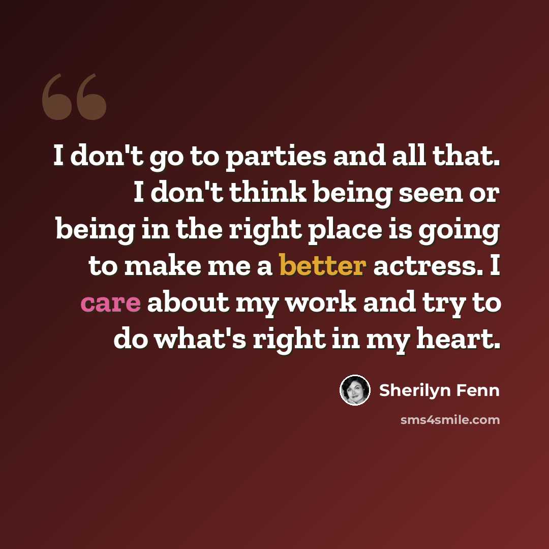 “I don't go to parties and all that. I don't think being seen or being in the right place is going to make me a better actress. I care about my work and try to do what's right in my heart.” quote by Sherilyn Fenn