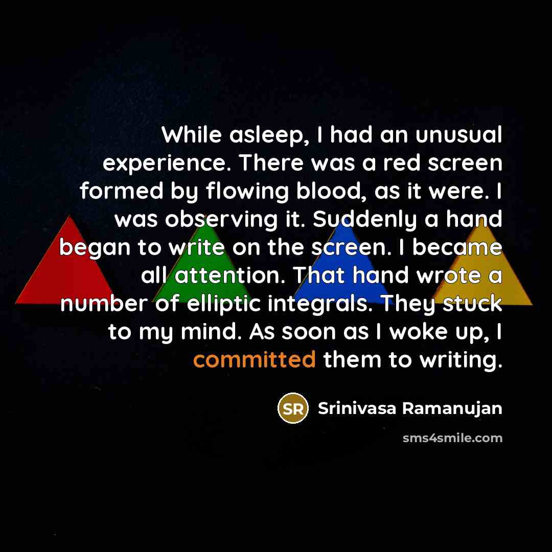 “While asleep, I had an unusual experience. There was a red screen formed by flowing blood, as it were. I was observing it. Suddenly a hand began to write on the screen. I became all attention. That hand wrote a number of elliptic integrals. They stuck to my mind. As soon as I woke up, I committed…” quote by Srinivasa Ramanujan