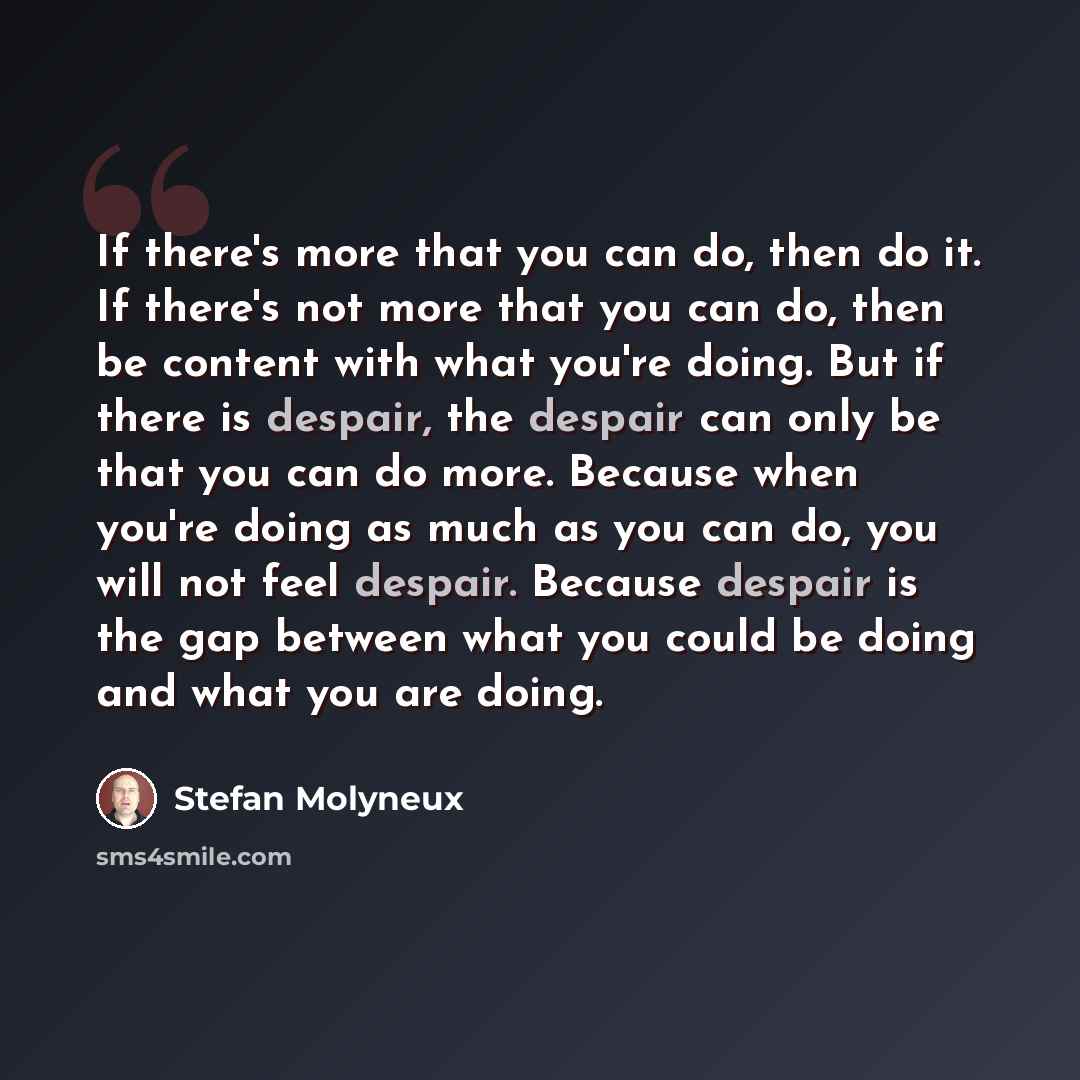 “If there's more that you can do, then do it. If there's not more that you can do, then be content with what you're doing. But if there is despair, the despair can only be that you can do more. Because when you're doing as much as you can do, you will not feel despair. Because despair is the gap…” quote by Stefan Molyneux