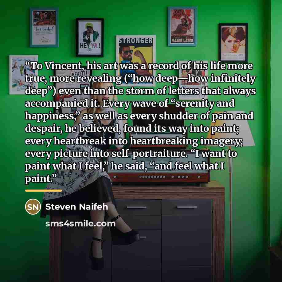 “To Vincent, his art was a record of his life more true, more revealing (“how deep—how infinitely deep”) even than the storm of letters that always accompanied it. Every wave of “serenity and happiness,” as well as every shudder of pain and despair, he believed, found its way into paint; every…” quote by Steven Naifeh