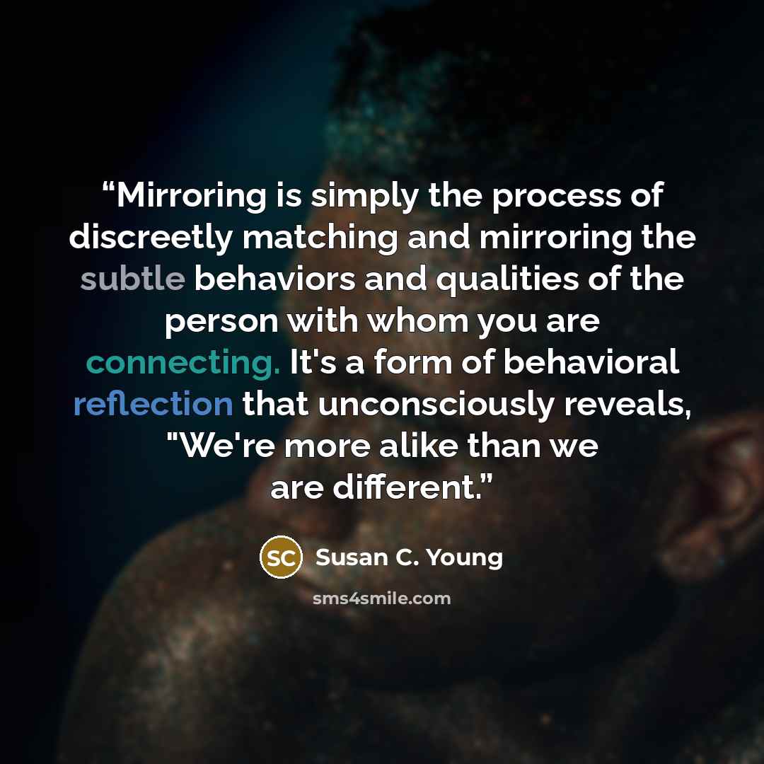 “Mirroring is simply the process of discreetly matching and mirroring the subtle behaviors and qualities of the person with whom you are connecting. It's a form of behavioral reflection that unconsciously reveals, "We're more alike than we are different.” quote by Susan C. Young