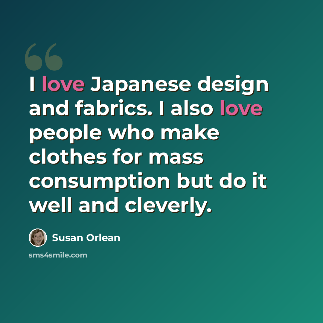 “I love Japanese design and fabrics. I also love people who make clothes for mass consumption but do it well and cleverly.” quote by Susan Orlean