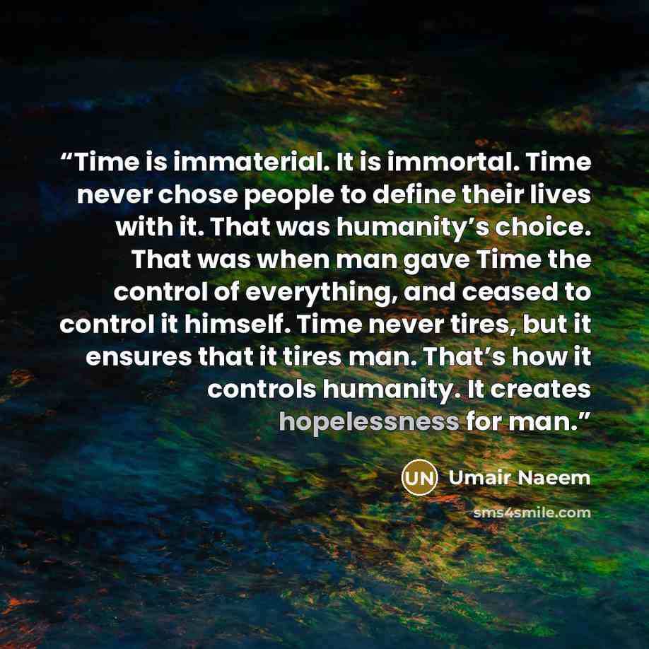 “Time is immaterial. It is immortal. Time never chose people to define their lives with it. That was humanity’s choice. That was when man gave Time the control of everything, and ceased to control it himself. Time never tires, but it ensures that it tires man. That’s how it controls humanity. It…” quote by Umair Naeem