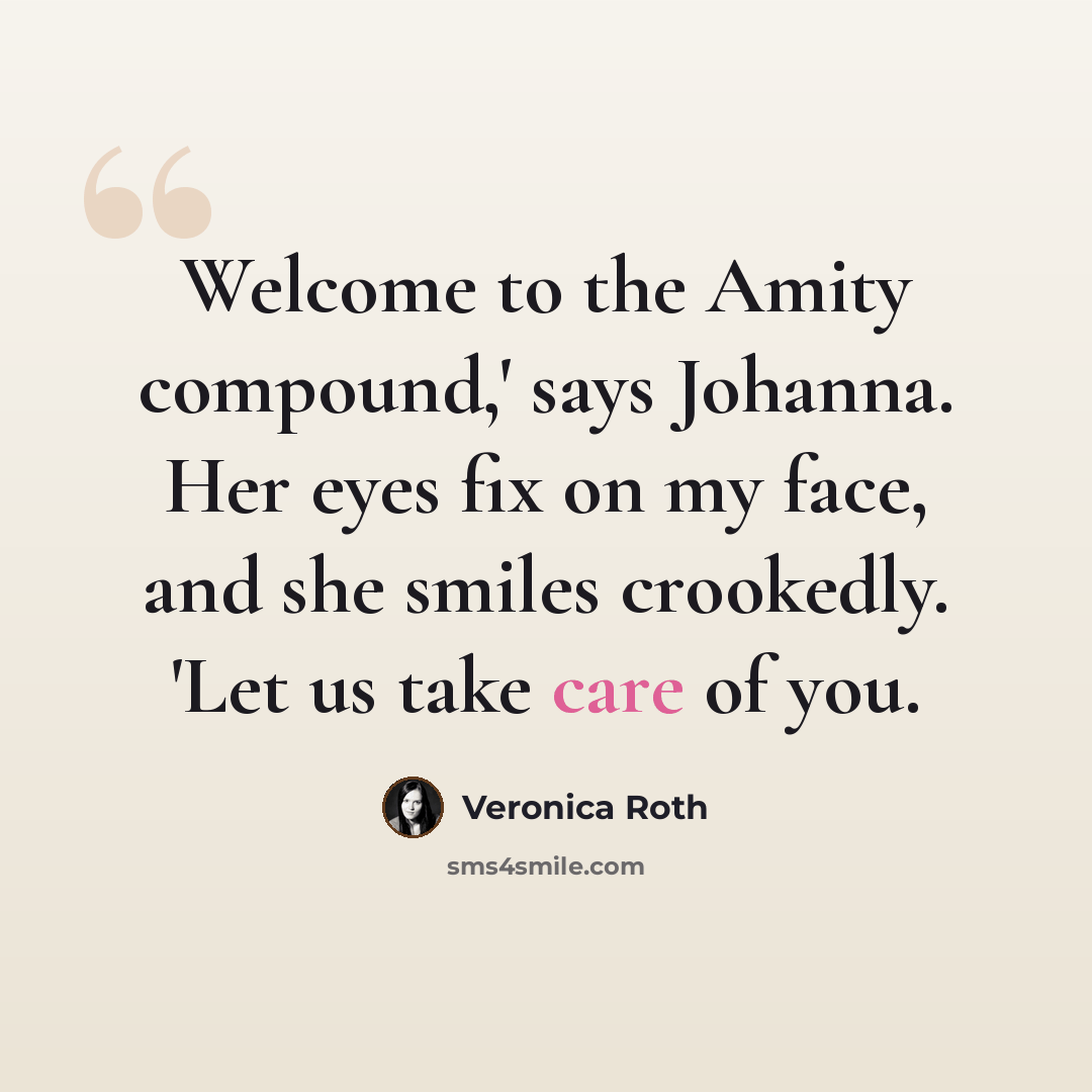 “Welcome to the Amity compound,' says Johanna. Her eyes fix on my face, and she smiles crookedly. 'Let us take care of you.” quote by Veronica Roth